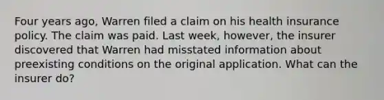 Four years ago, Warren filed a claim on his health insurance policy. The claim was paid. Last week, however, the insurer discovered that Warren had misstated information about preexisting conditions on the original application. What can the insurer do?