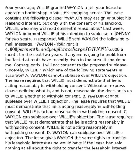 Four years ago, WILLIE granted WAYLON a ten year lease to operate a barbershop in WILLIE's shopping center. The lease contains the following clause: "WAYLON may assign or sublet his leasehold interest, but only with the consent of his landlord, WILLIE, who may withhold consent if reasonable." Last week, WAYLON informed WILLIE of his intention to sublease to JOHNNY for two years. In response, WILLIE sent WAYLON the following e-mail message: "WAYLON - Your rent is 4,000 per month, and you plan to charge JOHNNY6,000 a month for the next two years. If anyone is going to profit from the fact that rents have recently risen in the area, it should be me. Consequently, I will not consent to the proposed sublease. Sincerely, WILLIE." Which one of the following statements is accurate? A. WAYLON cannot sublease over WILLIE's objection. The lease requires that WILLIE must demonstrate that he is acting reasonably in withholding consent. Without an express clause defining what is, and is not, reasonable, the decision is up to WILLIE whether to withhold consent. B. WAYLON cannot sublease over WILLIE's objection. The lease requires that WILLIE must demonstrate that he is acting reasonably in withholding consent. WILLIE is acting reasonably in withholding consent. C. WAYLON can sublease over WILLIE's objection. The lease requires that WILLIE must demonstrate that he is acting reasonably in withholding consent. WILLIE is not acting reasonably in withholding consent. D. WAYLON can sublease over WILLIE's objection. The lease gives WAYLON the same rights to transfer his leasehold interest as he would have if the lease had said nothing at all about the right to transfer the leasehold interest.