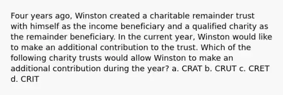 Four years ago, Winston created a charitable remainder trust with himself as the income beneficiary and a qualified charity as the remainder beneficiary. In the current year, Winston would like to make an additional contribution to the trust. Which of the following charity trusts would allow Winston to make an additional contribution during the year? a. CRAT b. CRUT c. CRET d. CRIT