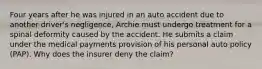 Four years after he was injured in an auto accident due to another driver's negligence, Archie must undergo treatment for a spinal deformity caused by the accident. He submits a claim under the medical payments provision of his personal auto policy (PAP). Why does the insurer deny the claim?