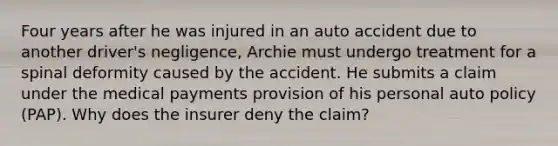 Four years after he was injured in an auto accident due to another driver's negligence, Archie must undergo treatment for a spinal deformity caused by the accident. He submits a claim under the medical payments provision of his personal auto policy (PAP). Why does the insurer deny the claim?