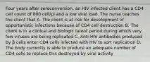 Four years after seroconversion, an HIV infected client has a CD4 cell count of 800 cell/µl and a low viral load. The nurse teaches the client that A. The client is at risk for development of opportunistic infections because of CD4 cell destruction B. The client is in a clinical and biologic latent period during which very few viruses are being replicated C. Anti-HIV antibodies produced by β cells enter CD4 cells infected with HIV to sort replication D. The body currently is able to produce an adequate number of CD4 cells to replace this destroyed by viral activity