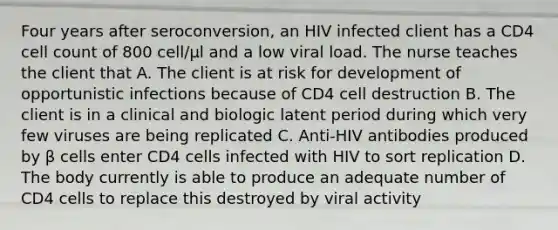 Four years after seroconversion, an HIV infected client has a CD4 cell count of 800 cell/µl and a low viral load. The nurse teaches the client that A. The client is at risk for development of opportunistic infections because of CD4 cell destruction B. The client is in a clinical and biologic latent period during which very few viruses are being replicated C. Anti-HIV antibodies produced by β cells enter CD4 cells infected with HIV to sort replication D. The body currently is able to produce an adequate number of CD4 cells to replace this destroyed by viral activity