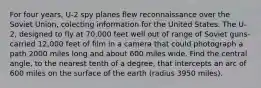 For four years, U-2 spy planes flew reconnaissance over the Soviet Union, colecting information for the United States. The U-2, designed to fly at 70,000 feet well out of range of Soviet guns-carried 12,000 feet of film in a camera that could photograph a path 2000 miles long and about 600 miles wide. Find the central angle, to the nearest tenth of a degree, that intercepts an arc of 600 miles on the surface of the earth (radius 3950 miles).