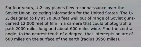 For four years, U-2 spy planes flew reconnaissance over the Soviet Union, colecting information for the United States. The U-2, designed to fly at 70,000 feet well out of range of Soviet guns-carried 12,000 feet of film in a camera that could photograph a path 2000 miles long and about 600 miles wide. Find the central angle, to the nearest tenth of a degree, that intercepts an arc of 600 miles on the surface of the earth (radius 3950 miles).