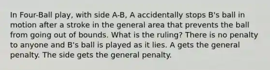 In Four-Ball play, with side A-B, A accidentally stops B's ball in motion after a stroke in the general area that prevents the ball from going out of bounds. What is the ruling? There is no penalty to anyone and B's ball is played as it lies. A gets the general penalty. The side gets the general penalty.