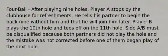 Four-Ball - After playing nine holes, Player A stops by the clubhouse for refreshments. He tells his partner to begin the back nine without him and that he will join him later. Player B plays the 10th hole and tees off on the 11th hole. Side A/B must be disqualified because both partners did not play the hole and the mistake was not corrected before one of them began play of the next hole.