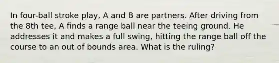 In four-ball stroke play, A and B are partners. After driving from the 8th tee, A finds a range ball near the teeing ground. He addresses it and makes a full swing, hitting the range ball off the course to an out of bounds area. What is the ruling?