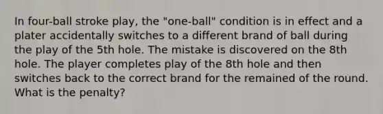 In four-ball stroke play, the "one-ball" condition is in effect and a plater accidentally switches to a different brand of ball during the play of the 5th hole. The mistake is discovered on the 8th hole. The player completes play of the 8th hole and then switches back to the correct brand for the remained of the round. What is the penalty?