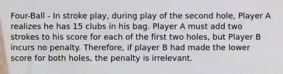 Four-Ball - In stroke play, during play of the second hole, Player A realizes he has 15 clubs in his bag. Player A must add two strokes to his score for each of the first two holes, but Player B incurs no penalty. Therefore, if player B had made the lower score for both holes, the penalty is irrelevant.