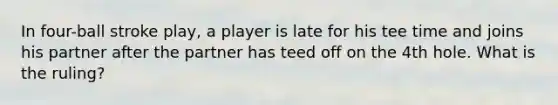 In four-ball stroke play, a player is late for his tee time and joins his partner after the partner has teed off on the 4th hole. What is the ruling?