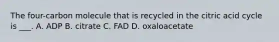 The four-carbon molecule that is recycled in the citric acid cycle is ___. A. ADP B. citrate C. FAD D. oxaloacetate