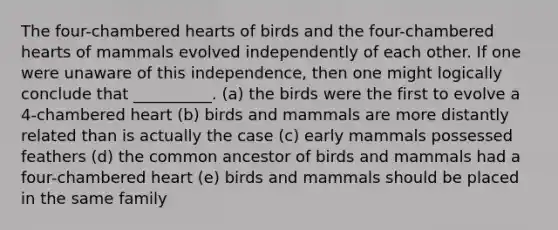 The four-chambered hearts of birds and the four-chambered hearts of mammals evolved independently of each other. If one were unaware of this independence, then one might logically conclude that __________. (a) the birds were the first to evolve a 4-chambered heart (b) birds and mammals are more distantly related than is actually the case (c) early mammals possessed feathers (d) the common ancestor of birds and mammals had a four-chambered heart (e) birds and mammals should be placed in the same family