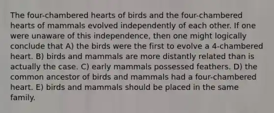 The four-chambered hearts of birds and the four-chambered hearts of mammals evolved independently of each other. If one were unaware of this independence, then one might logically conclude that A) the birds were the first to evolve a 4-chambered heart. B) birds and mammals are more distantly related than is actually the case. C) early mammals possessed feathers. D) the common ancestor of birds and mammals had a four-chambered heart. E) birds and mammals should be placed in the same family.