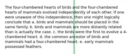 The four-chambered hearts of birds and the four-chambered hearts of mammals evolved independently of each other. If one were unaware of this independence, then one might logically conclude that a. birds and mammals should be placed in the same family. b. birds and mammals are more distantly related than is actually the case. c. the birds were the first to evolve a 4-chambered heart. d. the common ancestor of birds and mammals had a four-chambered heart. e. early mammals possessed feathers.