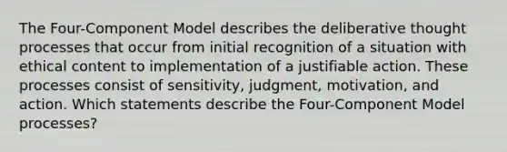 The Four-Component Model describes the deliberative thought processes that occur from initial recognition of a situation with ethical content to implementation of a justifiable action. These processes consist of sensitivity, judgment, motivation, and action. Which statements describe the Four-Component Model processes?