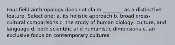 Four-field anthropology does not claim ________ as a distinctive feature. Select one: a. its holistic approach b. broad cross-cultural comparisons c. the study of human biology, culture, and language d. both scientific and humanistic dimensions e. an exclusive focus on contemporary cultures