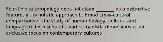 Four-field anthropology does not claim ________ as a distinctive feature. a. its holistic approach b. broad cross-cultural comparisons c. the study of human biology, culture, and language d. both scientific and humanistic dimensions e. an exclusive focus on contemporary cultures