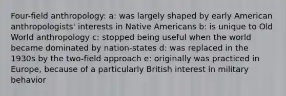 Four-field anthropology: a: was largely shaped by early American anthropologists' interests in <a href='https://www.questionai.com/knowledge/k3QII3MXja-native-americans' class='anchor-knowledge'>native americans</a> b: is unique to Old World anthropology c: stopped being useful when the world became dominated by nation-states d: was replaced in the 1930s by the two-field approach e: originally was practiced in Europe, because of a particularly British interest in military behavior