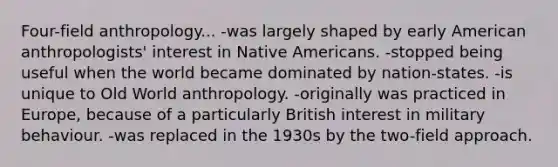 Four-field anthropology... -was largely shaped by early American anthropologists' interest in Native Americans. -stopped being useful when the world became dominated by nation-states. -is unique to Old World anthropology. -originally was practiced in Europe, because of a particularly British interest in military behaviour. -was replaced in the 1930s by the two-field approach.