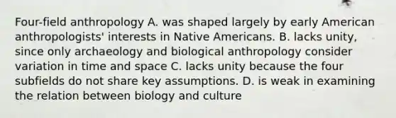 Four-field anthropology A. was shaped largely by early American anthropologists' interests in Native Americans. B. lacks unity, since only archaeology and biological anthropology consider variation in time and space C. lacks unity because the four subfields do not share key assumptions. D. is weak in examining the relation between biology and culture