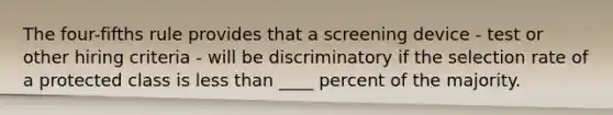 The four-fifths rule provides that a screening device - test or other hiring criteria - will be discriminatory if the selection rate of a protected class is less than ____ percent of the majority.