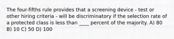 The four-fifths rule provides that a screening device - test or other hiring criteria - will be discriminatory if the selection rate of a protected class is less than ____ percent of the majority. A) 80 B) 10 C) 50 D) 100