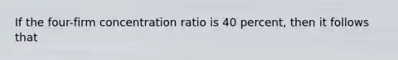 If the four-firm concentration ratio is 40 percent, then it follows that