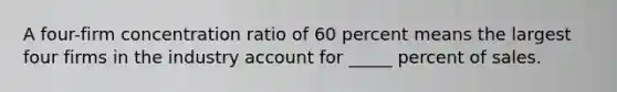 A four-firm concentration ratio of 60 percent means the largest four firms in the industry account for _____ percent of sales.