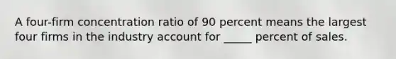 A four-firm concentration ratio of 90 percent means the largest four firms in the industry account for _____ percent of sales.