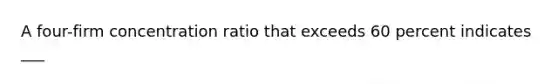 A four-firm concentration ratio that exceeds 60 percent indicates ___