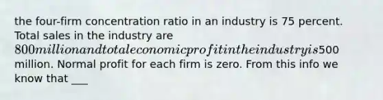 the four-firm concentration ratio in an industry is 75 percent. Total sales in the industry are 800 million and total economic profit in the industry is500 million. Normal profit for each firm is zero. From this info we know that ___