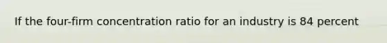 If the four-firm concentration ratio for an industry is 84 percent