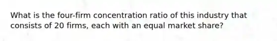 What is the four-firm concentration ratio of this industry that consists of 20 firms, each with an equal market share?