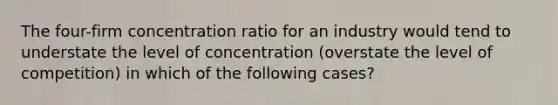 The four-firm concentration ratio for an industry would tend to understate the level of concentration (overstate the level of competition) in which of the following cases?