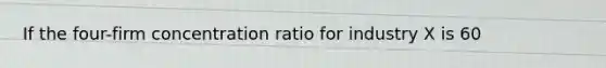 If the four-firm concentration ratio for industry X is 60