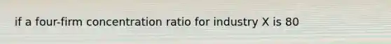 if a four-firm concentration ratio for industry X is 80