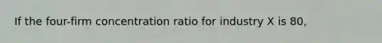 If the four-firm concentration ratio for industry X is 80,