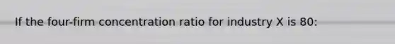 If the four-firm concentration ratio for industry X is 80: