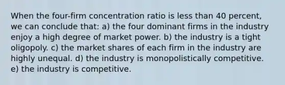 When the four-firm concentration ratio is less than 40 percent, we can conclude that: a) the four dominant firms in the industry enjoy a high degree of market power. b) the industry is a tight oligopoly. c) the market shares of each firm in the industry are highly unequal. d) the industry is monopolistically competitive. e) the industry is competitive.