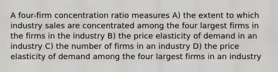 A four-firm concentration ratio measures A) the extent to which industry sales are concentrated among the four largest firms in the firms in the industry B) the price elasticity of demand in an industry C) the number of firms in an industry D) the price elasticity of demand among the four largest firms in an industry