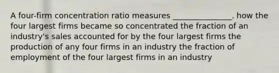 A four-firm concentration ratio measures _______________. how the four largest firms became so concentrated the fraction of an industry's sales accounted for by the four largest firms the production of any four firms in an industry the fraction of employment of the four largest firms in an industry