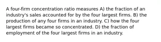 A four-firm concentration ratio measures A) the fraction of an industry's sales accounted for by the four largest firms. B) the production of any four firms in an industry. C) how the four largest firms became so concentrated. D) the fraction of employment of the four largest firms in an industry.