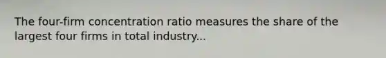 The four-firm concentration ratio measures the share of the largest four firms in total industry...