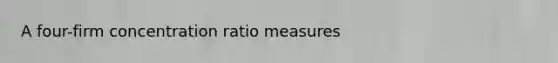 A four-firm concentration ratio measures