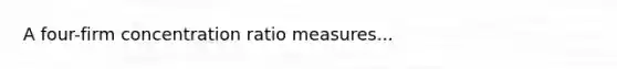 A four-firm concentration ratio measures...