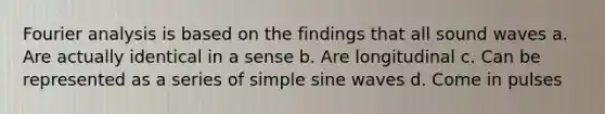 Fourier analysis is based on the findings that all sound waves a. Are actually identical in a sense b. Are longitudinal c. Can be represented as a series of simple sine waves d. Come in pulses