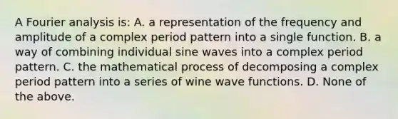 A Fourier analysis is: A. a representation of the frequency and amplitude of a complex period pattern into a single function. B. a way of combining individual sine waves into a complex period pattern. C. the mathematical process of decomposing a complex period pattern into a series of wine wave functions. D. None of the above.