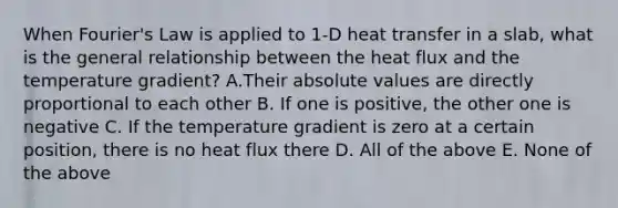 When Fourier's Law is applied to 1-D heat transfer in a slab, what is the general relationship between the heat flux and the temperature gradient? A.Their absolute values are directly proportional to each other B. If one is positive, the other one is negative C. If the temperature gradient is zero at a certain position, there is no heat flux there D. All of the above E. None of the above