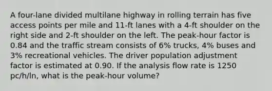 A four-lane divided multilane highway in rolling terrain has five access points per mile and 11-ft lanes with a 4-ft shoulder on the right side and 2-ft shoulder on the left. The peak-hour factor is 0.84 and the traffic stream consists of 6% trucks, 4% buses and 3% recreational vehicles. The driver population adjustment factor is estimated at 0.90. If the analysis flow rate is 1250 pc/h/ln, what is the peak-hour volume?